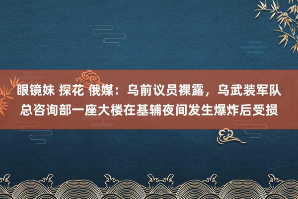 眼镜妹 探花 俄媒：乌前议员裸露，乌武装军队总咨询部一座大楼在基辅夜间发生爆炸后受损