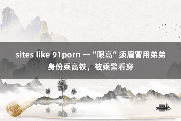 sites like 91porn 一“限高”须眉冒用弟弟身份乘高铁，被乘警看穿