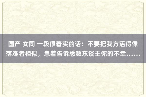 国产 女同 一段很着实的话：不要把我方活得像落难者相似，急着告诉悉数东谈主你的不幸……