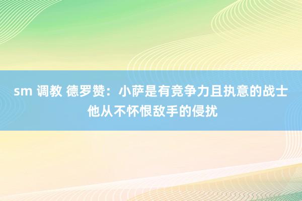 sm 调教 德罗赞：小萨是有竞争力且执意的战士 他从不怀恨敌手的侵扰