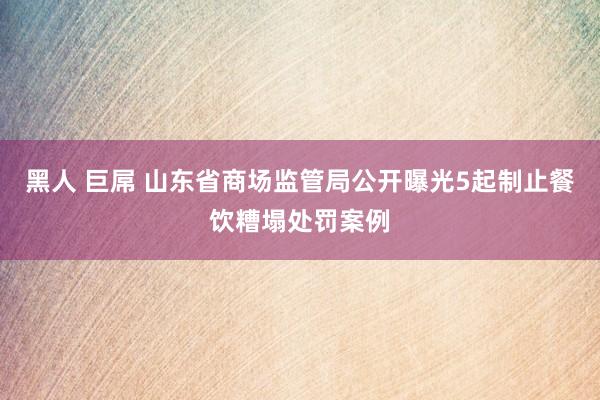 黑人 巨屌 山东省商场监管局公开曝光5起制止餐饮糟塌处罚案例