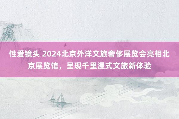 性爱镜头 2024北京外洋文旅奢侈展览会亮相北京展览馆，呈现千里浸式文旅新体验