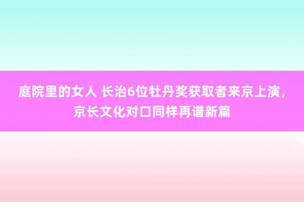 庭院里的女人 长治6位牡丹奖获取者来京上演，京长文化对口同样再谱新篇