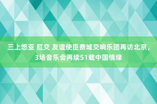 三上悠亚 肛交 友谊使臣费城交响乐团再访北京，3场音乐会再续51载中国情缘