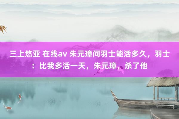 三上悠亚 在线av 朱元璋问羽士能活多久，羽士：比我多活一天，朱元璋，杀了他