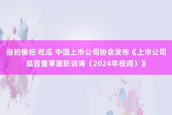 自拍偷拍 吃瓜 中国上市公司协会发布《上市公司孤苦董事履职训诲（2024年校阅）》