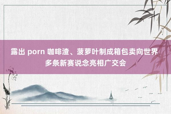 露出 porn 咖啡渣、菠萝叶制成箱包卖向世界 多条新赛说念亮相广交会