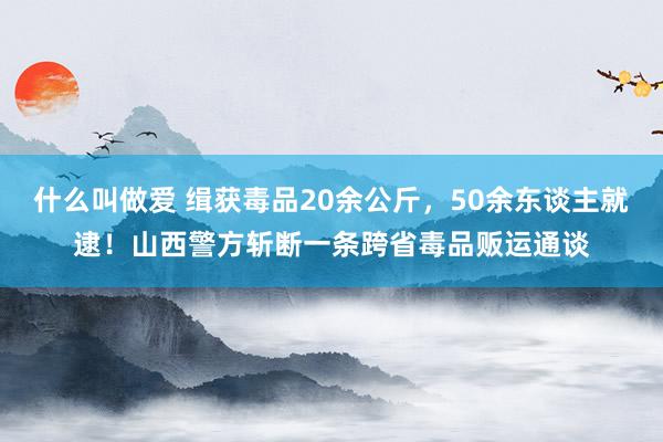 什么叫做爱 缉获毒品20余公斤，50余东谈主就逮！山西警方斩断一条跨省毒品贩运通谈