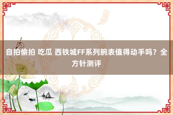 自拍偷拍 吃瓜 西铁城FF系列腕表值得动手吗？全方针测评