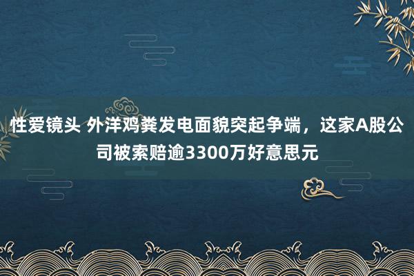 性爱镜头 外洋鸡粪发电面貌突起争端，这家A股公司被索赔逾3300万好意思元