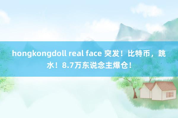 hongkongdoll real face 突发！比特币，跳水！8.7万东说念主爆仓！