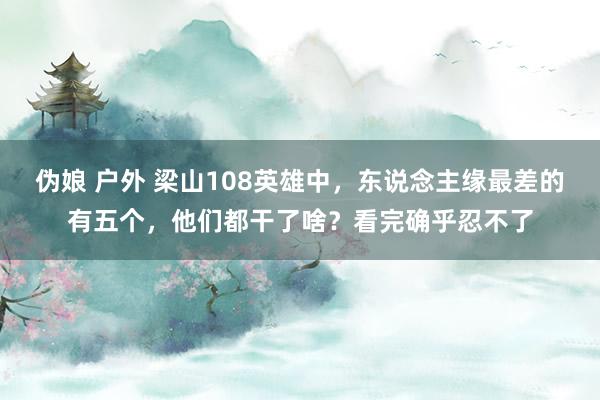 伪娘 户外 梁山108英雄中，东说念主缘最差的有五个，他们都干了啥？看完确乎忍不了