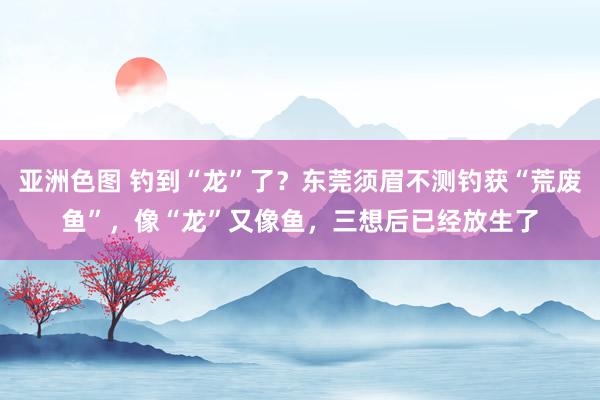 亚洲色图 钓到“龙”了？东莞须眉不测钓获“荒废鱼”，像“龙”又像鱼，三想后已经放生了