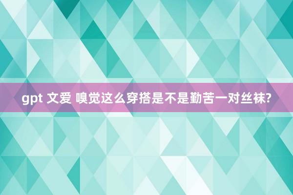 gpt 文爱 嗅觉这么穿搭是不是勤苦一对丝袜?