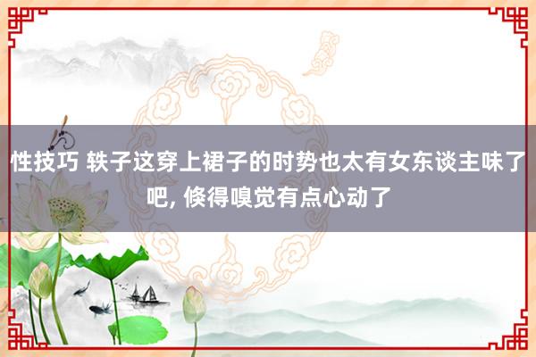 性技巧 轶子这穿上裙子的时势也太有女东谈主味了吧， 倏得嗅觉有点心动了