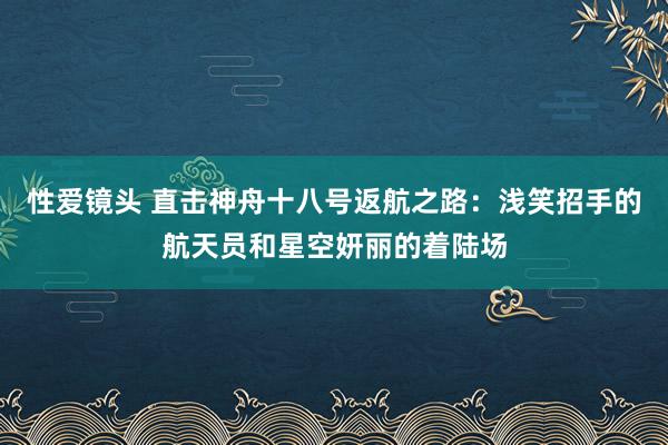 性爱镜头 直击神舟十八号返航之路：浅笑招手的航天员和星空妍丽的着陆场