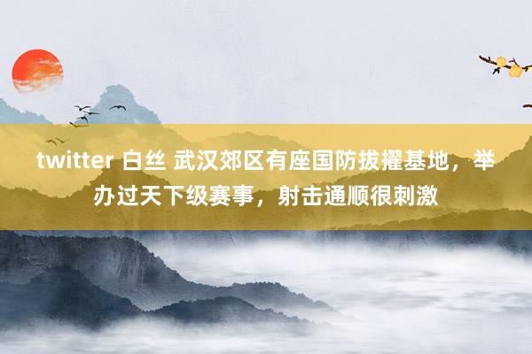 twitter 白丝 武汉郊区有座国防拔擢基地，举办过天下级赛事，射击通顺很刺激