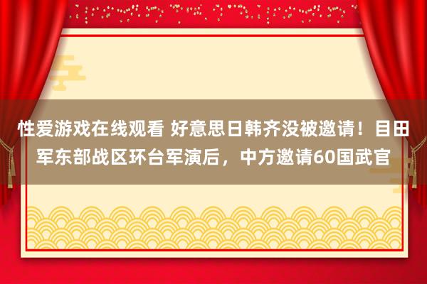 性爱游戏在线观看 好意思日韩齐没被邀请！目田军东部战区环台军演后，中方邀请60国武官