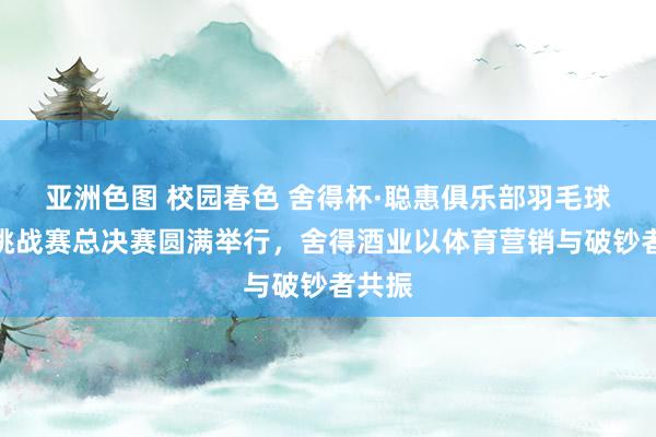 亚洲色图 校园春色 舍得杯·聪惠俱乐部羽毛球天下挑战赛总决赛圆满举行，舍得酒业以体育营销与破钞者共振