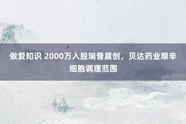 做爱知识 2000万入股瑞普晨创，贝达药业艰辛细胞调理范围