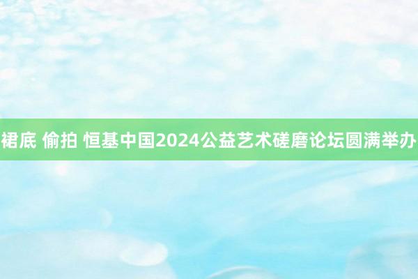 裙底 偷拍 恒基中国2024公益艺术磋磨论坛圆满举办