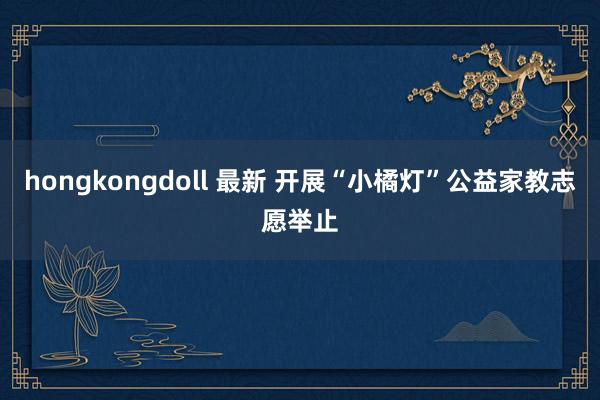 hongkongdoll 最新 开展“小橘灯”公益家教志愿举止