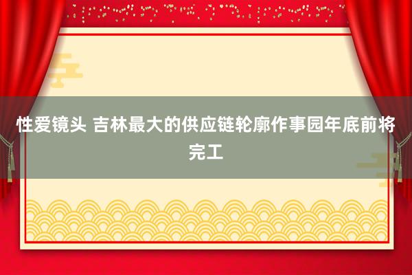 性爱镜头 吉林最大的供应链轮廓作事园年底前将完工