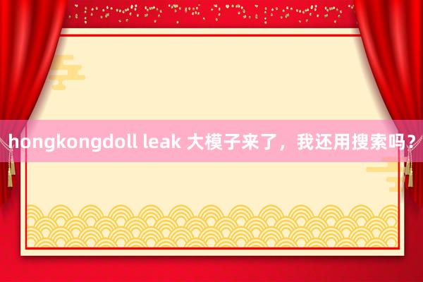 hongkongdoll leak 大模子来了，我还用搜索吗？