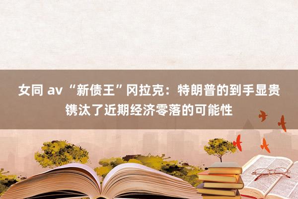 女同 av “新债王”冈拉克：特朗普的到手显贵镌汰了近期经济零落的可能性