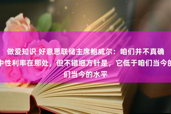 做爱知识 好意思联储主席鲍威尔：咱们并不真确知谈中性利率在那处，但不错细方针是，它低于咱们当今的水平