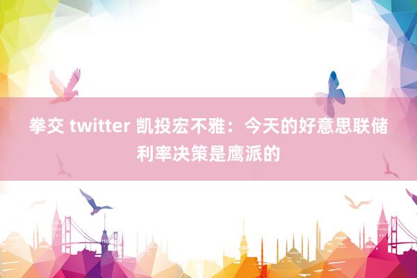 拳交 twitter 凯投宏不雅：今天的好意思联储利率决策是鹰派的