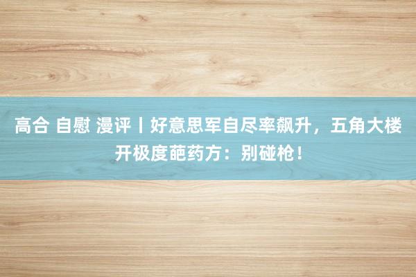 高合 自慰 漫评丨好意思军自尽率飙升，五角大楼开极度葩药方：别碰枪！