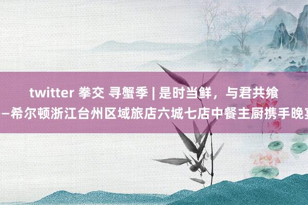 twitter 拳交 寻蟹季 | 是时当鲜，与君共飨——希尔顿浙江台州区域旅店六城七店中餐主厨携手晚宴