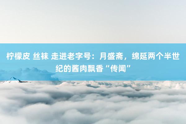 柠檬皮 丝袜 走进老字号：月盛斋，绵延两个半世纪的酱肉飘香“传闻”