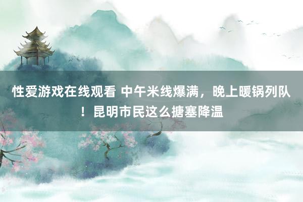 性爱游戏在线观看 中午米线爆满，晚上暖锅列队！昆明市民这么搪塞降温