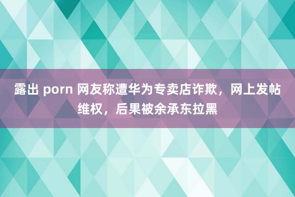 露出 porn 网友称遭华为专卖店诈欺，网上发帖维权，后果被余承东拉黑