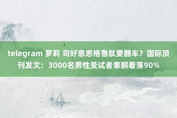 telegram 萝莉 司好意思格鲁肽要翻车？国际顶刊发文：3000名男性受试者睾酮着落90%