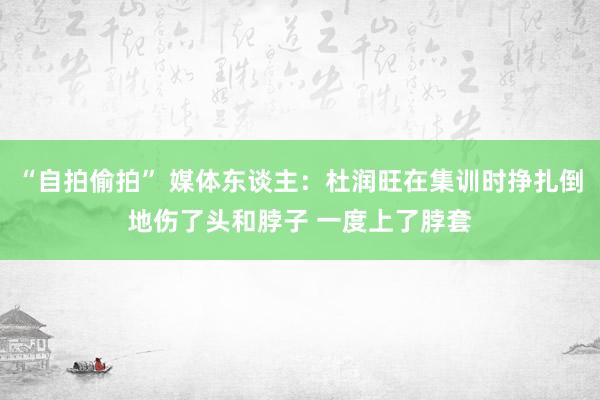 “自拍偷拍” 媒体东谈主：杜润旺在集训时挣扎倒地伤了头和脖子 一度上了脖套