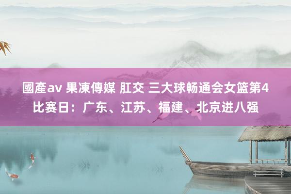 國產av 果凍傳媒 肛交 三大球畅通会女篮第4比赛日：广东、江苏、福建、北京进八强