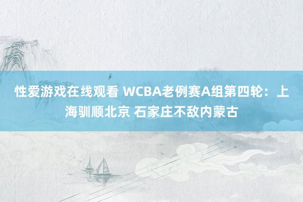 性爱游戏在线观看 WCBA老例赛A组第四轮：上海驯顺北京 石家庄不敌内蒙古