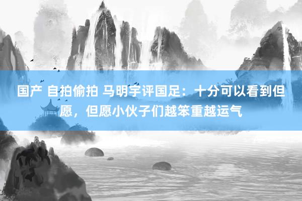 国产 自拍偷拍 马明宇评国足：十分可以看到但愿，但愿小伙子们越笨重越运气