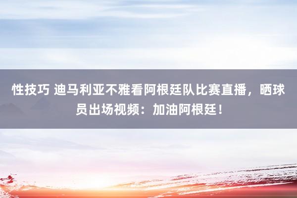 性技巧 迪马利亚不雅看阿根廷队比赛直播，晒球员出场视频：加油阿根廷！