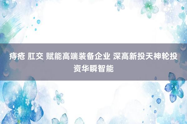 痔疮 肛交 赋能高端装备企业 深高新投天神轮投资华瞬智能