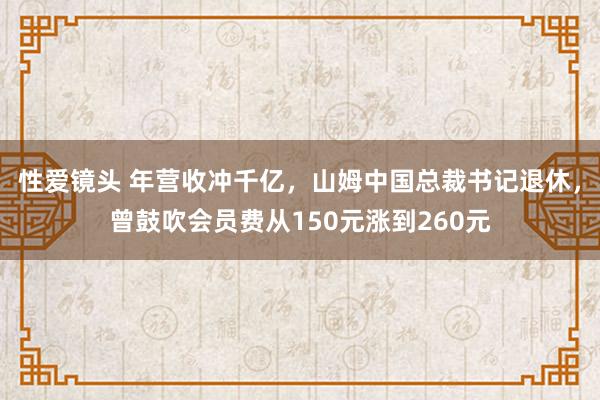 性爱镜头 年营收冲千亿，山姆中国总裁书记退休，曾鼓吹会员费从150元涨到260元