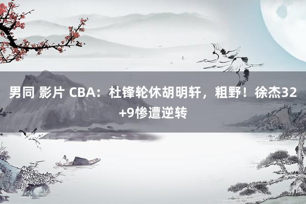 男同 影片 CBA：杜锋轮休胡明轩，粗野！徐杰32+9惨遭逆转