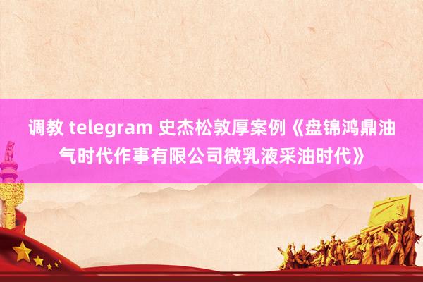 调教 telegram 史杰松敦厚案例《盘锦鸿鼎油气时代作事有限公司微乳液采油时代》