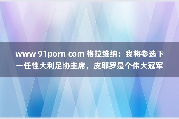 www 91porn com 格拉维纳：我将参选下一任性大利足协主席，皮耶罗是个伟大冠军