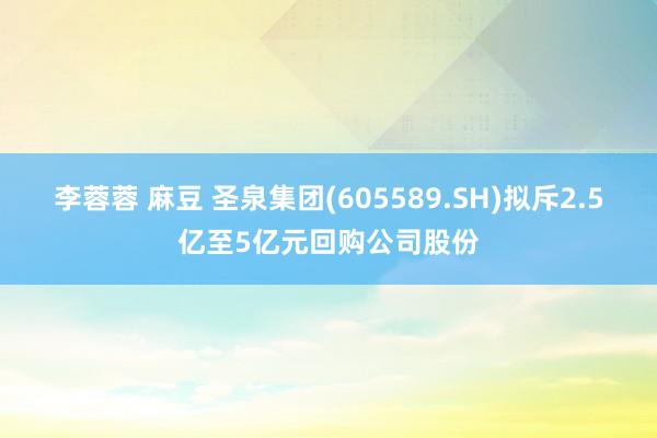 李蓉蓉 麻豆 圣泉集团(605589.SH)拟斥2.5亿至5亿元回购公司股份