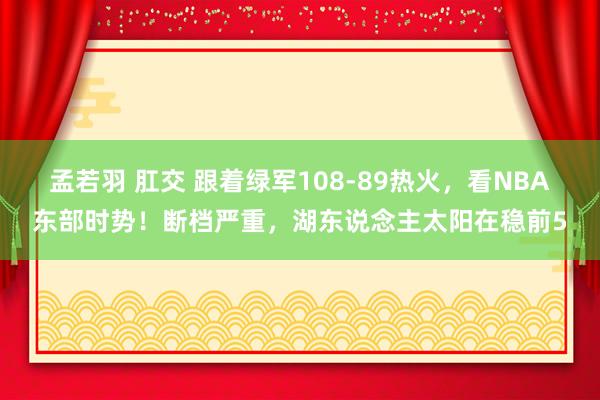 孟若羽 肛交 跟着绿军108-89热火，看NBA东部时势！断档严重，湖东说念主太阳在稳前5