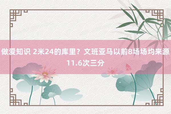 做爱知识 2米24的库里？文班亚马以前8场场均来源11.6次三分